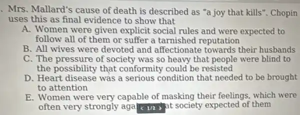 Mrs. Mallard's cause of death is described as "a joy that kills". Chopin
uses this as final evidence to show that
A. Women were given explicit social rules and were expected to
follow all of them or suffer a tarnished reputation
B. All wives were devoted and affectionate towards their husbands
C. The pressure of society was so heavy that people were blind to
the possibility that conformity could be resisted
D. Heart disease was a serious condition that needed to be brought
to attention
E. Women were very capable of masking their feelings, which were
often very strongly agal c va sat society expected of them
