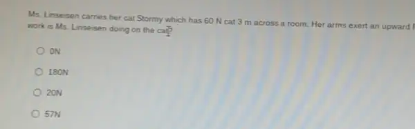 Ms. Linseisen carries her cat Stormy which has 60 N cat 3 m across a room.Her arms exert an upward f
work is Ms. Linseisen doing on the cal?
oN
180N
20N
57N