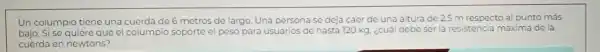 to más
Un columpio tiene una a cuerda de 6 metros de largo. Una persona se deja caer de una altura de 2.5 m respecto al punto
bajo. Si se quiereque el columpio soporte el peso para usuarios de hasta 120 kg. ¿cuál debe ser la resistencia máxima de la
cuerda en newtons?