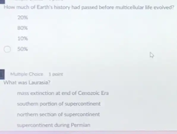 How much of Earth's history had passed before multicellular life evolved?
20% 
80% 
10% 
50% 
Multiple Choice 1 point
What was Laurasia?
mass extinction at end of Cenozoic Era
southern portion of supercontinent
northern section of supercontinent
supercontinent during Permian