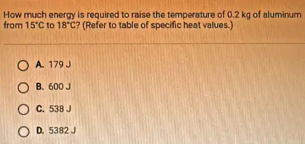 How much energy is required to raise the temperature of 0.2 kg of aluminum
from 15^circ C to 18^circ C ? (Refer to table of specific heat values.)
A. 179J
B. 600J
C. 538J
D. 5382J