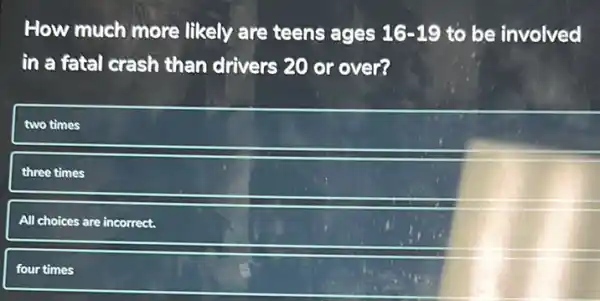 How much more likely are teens ages 16-19 to be involved
in a fatal crash than drivers 20 or over?
two times
three times
All choices are incorrect.
four times