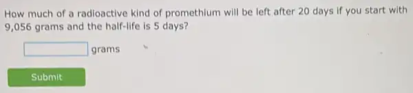 How much of a radioactive kind of promethium will be left after 20 days if you start with
9,056 grams and the half-life is 5 days?
square  grams