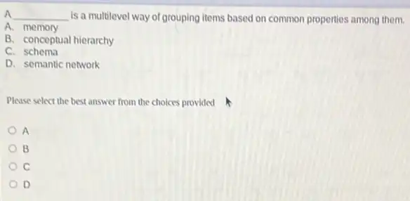 A __ is a multilevel way of grouping items based on common properties among them.
A.memory
B. conceptual hierarchy
C schema
D. semantic network
Please select the best answer from the choices provided
A
B
c
D