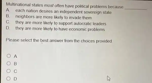 Multinational states most often have political problems because
__
A. each nation desires an independent sovereign state
B. neighbors are more likely to invade them
C. they are more likely to support autocratic leaders
D. they are more likely to have economic problems
Please select the best answer from the choices provided.
A
B
C
D