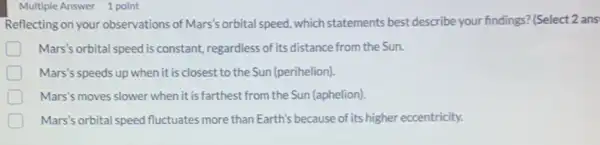 Multiple Answer 1 point
Reflecting on your observations of Mars's orbital speed, which statements best describe your findings? (Select 2 ans
Mars's orbital speed is constant, regardless of its distance from the Sun.
Mars's speeds up when it is closest to the Sun (perihelion).
Mars's moves slower when it is farthest from the Sun (aphelion)
Mars's orbital speed fluctuates more than Earth's because of its higher eccentricity.