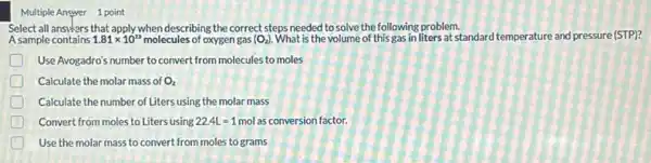 Multiple Answer 1 point
Select all ansiers that apply when describing the correct steps needed to solve the following problem.
A sample contains 1.81times 10^23 molecules of oxygen gas (O_(2)) What is the volume of this gas in liters at standard temperature and pressure (STP)?
D Use Avogadro's number to convert from molecules to moles
D Calculate the molar mass of O_(2)
Calculate the number of Liters using the molar mass
D Convert from moles to Liters using 22.4L=1 mol as conversion factor.
Use the molar mass to convert from moles to grams