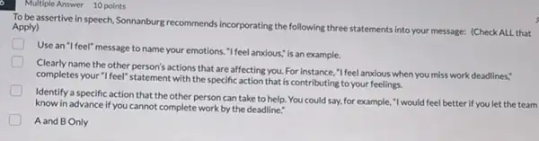 Multiple Answer 10 points
To be assertive in speech, Sonnanburg recommends incorporating the following three statements into your message:(Check ALL that Apply)
D
Use an "I feel" message to name your emotions "I feel anxious," is an example.
Clearly name the other person's actions that are affecting you. For instance ,"Ifeel anxious when you miss work deadlines."
completes your "I feel"statement with the specific action that is contributing to your feelings.
Identify a specific action that the other person can take to help.You could say, for example,"I would feel better if you let the team
know in advance if you I cannot complete work by the deadline."
A and B Only