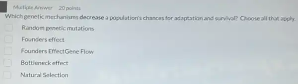 Multiple Answer 20 points
Which genetic mechanisms decrease a population's chances for adaptation and survival?Choose all that apply.
Random genetic mutations
Founders effect
Founders EffectGene Flow
Bottleneck effect
Natural Selection