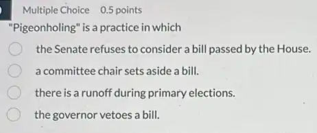 Multiple Choice 0.5 points
"Pigeonholing" is a practice in which
the Senate refuses to consider a bill passed by the House.
a committee chair sets aside a bill.
there is a runoft 'during primary elections.
the governor vetoes a bill.