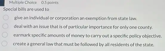 Multiple Choice 0.5 points
Special bills are used to
give an individual or corporation an exemption from state law.
deal with an issue that is of particular importance for only one county.
earmark specific amounts of money to carry out a specific policy objective.
create a general law that must be followed by all residents of the state.