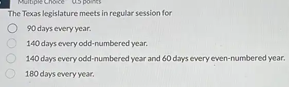 Multiple Choice 0.5 points
The Texas legislature meets in regular session for
90 days every year.
140 days every odd -numbered year.
140 days every odd -numbered year and 60 days every even-numbered year.
180 days every year.