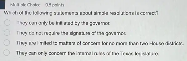 Multiple Choice 0.5 points
Which of the following statements about simple resolutions is correct?
They can only be initiated by the governor.
They do not require the signature of the governor.
They are limited to matters of concern for no more than two House districts.
They can only concern the internal rules of the Texas legislature.