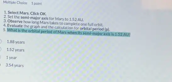 Multiple Choice 1 point
1. Select Mars. Click OK.
2. Set the semi-major axis for Mars to 1.52 AU.
3. Observe how long Mars takes to complete one full orbit.
4. Evaluate the graph and the calculation for orbital period (p).
5. What is the orbital period of Mars when its semi-major axis is 1.52 AU?
1.88 years
1.52 years
1 year
3.54 years