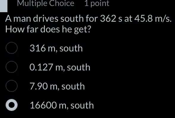 Multiple Choice 1 point
A man drives south for 362 s at 45.8m/s
How far does he get?
316 m. south
0.127 m, south
7.90 m, south
16600 m, south