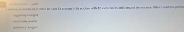 Multiple Choice 1 point
A particle of aluminum is found to have 13 protons in its nucleus with 10 electrons in orbit around the nucleus What could this particl
negatively charged
electrically neutral
positively charged