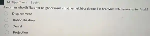 Multiple Choice 1 point
A woman who dislikes her neighbor insists that her neighbor doesn't like her. What defense mechanism is this?
Displacement
Rationalization
Denial
Projection