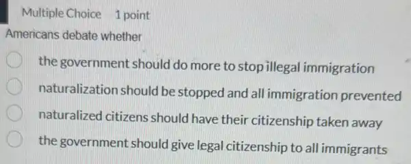 Multiple Choice 1 point
Americans debate whether
the government should do more to stop illega I immigration
naturalization should be stopped and all immigration prevented
naturalized citizens should have their citizenship taken away
the government should give legal citizenship to all immigrants