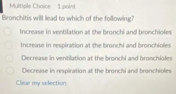 Multiple Choice 1 point
Bronchitis will lead to which of the following?
Increase in ventilation at the bronchi and bronchioles
Increase in respiration at the bronchi and bronchioles
Decrease in ventilation at the bronchi and bronchioles
Decrease in respiration at the bronchi and bronchioles
Clear my selection