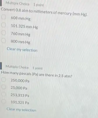 Multiple Choice 1 point
Convert 0.8 atm to millimeters of mercury (mm Hg).
608 mm Hg
101.325 mm Hg
760 mm Hg
800 mm Hg
Clear my selection
Multiple Choice 1 point
How many pascals (Pa) are there in 2.5 atm?
250,000Pa
25,000Pa
253,313Pa
101,325Pa
Clear my selection