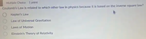 Multiple Choice 1 point
Coulomb's Law is related to which other law in physics because it is based on the inverse square law?
Kepler's Law
Law of Universal Gravitation
Laws of Motion
Einstein's Theory of Relativity