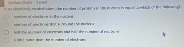 Multiple Choice 1 point
In an electrically neutral atom, the number of protons in the nucleus is equal to which of the following?
number of electrons in the nucleus
number of electrons that surround the nucleus
half the number of electrons and half the number of neutrons
a little more than the number of electrons