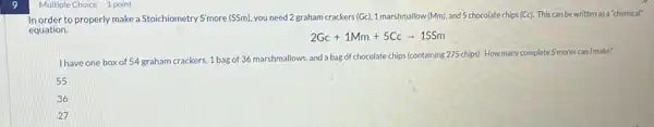 Multiple Choice 1 point
In order to properly make a Stoichiometry Smore (SSm)you need 2 graham crackers (Gc), 1 marshmallow (Mm), and 5 chocolate chips (Cc). This can be written as a "chemical"
equation.
2Gc+1Mm+5Ccarrow 1SSm
I have one box of 54 graham crackers, 1 bag of 36 marshmallows and a bag of chocolate chips (containing 275 chips)How many complete S'mores can Imake?
55
36
27