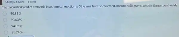 Multiple Choice 1 point
The calculated yield of ammonia in a chemical reaction is 68 grams but the collected amount is 60 grams, what is the percent yield?
90.91% 
93.63% 
94.02% 
88.24%