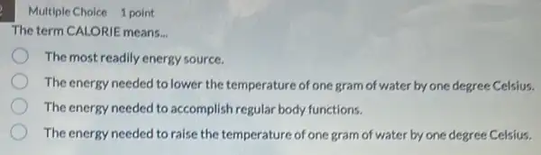 Multiple Choice 1 point
The term CALORIE means.
The most readily energy source.
The energy needed to lower the temperature of one gram of water by one degree Celsius.
The energy needed to accomplish regular body functions.
The energy needed to raise the temperature of one gram of water by one degree Celsius.