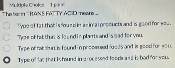 Multiple Choice 1 point
The term TRANS FATTY ACID means __
Type of fat that is found in animal products and is good for you.
Type of fat that is found in plants and is bad for you.
Type of fat that is found in processed foods and is good for you.
Type of fat that is found in processed foods and is bad for you.