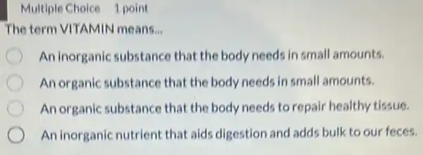 Multiple Choice 1 point
The term VITAMIN I means. __
An inorganic substance that the body needs in small amounts.
An organic substance that the body needs in small amounts.
An organic substance that the body needs to repair healthy tissue.
An inorganic nutrient that aids digestion and adds bulk to our feces.