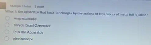 Multiple Choice 1 point
What is the apparatus that tests for charges by the actions of two pieces of metal foll is called?
magnetoscope
Van de Graaf Generator
Pith Ball Apparatus
electroscope