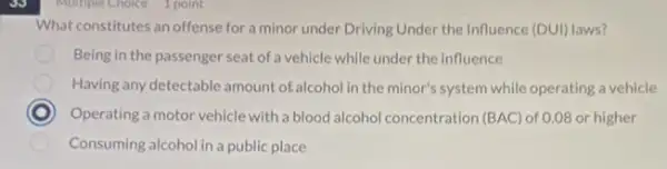 Multiple Choice 1 point
What constitutes an offense for a minor under Driving Under the Influence (DUI) DUI) laws?
Being in the passenger seat of a vehicle while under the influence
Having any detectable amount of alcohol in the minor's system while operating a vehicle
C Operating a motor vehicle with a blood alcohol concentration (BAC) of 0.08 or higher
Consuming alcohol in a public place