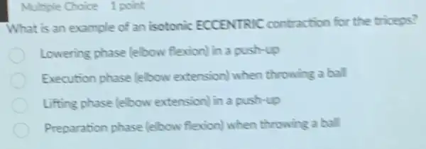 Multiple Choice 1 point
What is an example of an isotonic ECCENTRIC contraction for the triceps?
Lowering phase felbow flexion) in a push-up
Execution phase lelbow extension) when throwing a ball
Lifting phase (elbow extension) in a push-up
Preparation phase (elbow flexion) when throwing a ball