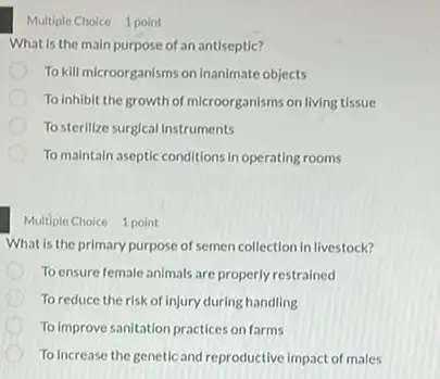 Multiple Choice 1 point
What is the main purpose of an antiseptic?
To kill microorganisms on Inanimate objects
To inhibit the growth of microorganisms on living tissue
Tosterilize surgical instruments
To maintain aseptic conditions in operating rooms
Multiple Choice 1 point
What is the primary purpose of semen collection in livestock?
To ensure female animals are properly restrained
To reduce the risk of Injury during handling
To Improve sanitation practices on farms
To Increase the genetic and reproductive impact of males