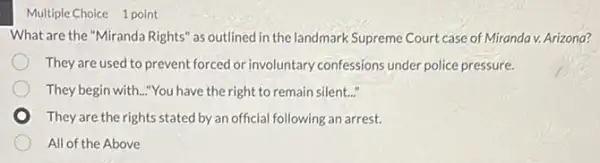 Multiple Choice 1 point
What are the "Miranda Rights" as outlined in the landmark Supreme Court case of Miranda v. Arizona?
They are used to prevent forced or involuntary confessions under police pressure.
They begin with.."You have the right to remain silent..."
They are the rights stated by an official following an arrest.
All of the Above