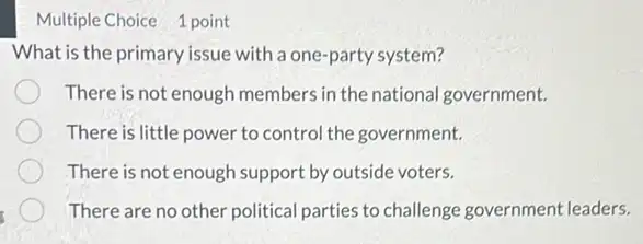 Multiple Choice 1 point
What is the primary issue with a one-party system?
There is not enough members in the national government.
There is little power to control the government.
There is not enough support by outside voters.
There are no other political parties to challenge government leaders.