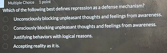 Multiple Choice. 1 point
Which of the following best defines repression as a defense mechanism?
Unconsciously blocking unpleasant thoughts and feelings from awareness.
Consciously blocking unpleasant thoughts and feelings from awareness.
Justifying behaviors with logical reasons.
Accepting reality as it is.