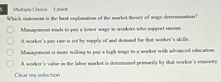 Multiple Choice 1 point
Which statement is the best explanation of the market theory of wage determination?
Management tends to pay a lower wage to workers who support unions.
A worker's pay rate is set by supply of and demand for that worker's skills.
Management is more willing to pay a high wage to a worker with advanced education.
A worker's value in the labor market is determined primarily by that worker's seniority.