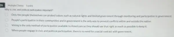 Multiple Choice 1 point
Why is civic and political participation important?
Only the people themselves can protect values such as natural rights and limited government through monitoring and participation in government.
People's participation in their communities and in government is the only way to prevent conflicts within and outside the nation.
Voting is the only method of participation available to Americans so they should use that right as much as possible to keep it.
When people engage in civic and political participation.there is no need for a social contract with government.