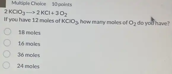 Multiple Choice 10 points
2KClO_(3)... 2KCl+3O_(2)
If you have 12 moles of KClO_(3) how many moles of O_(2) do you have?
18 moles
16 moles
36 moles
24 moles