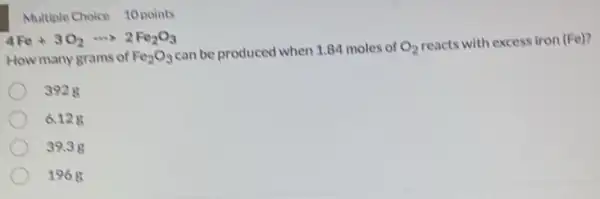 Multiple Choice 10 points
4Fe+3O_(2)... 2Fe_(2)O_(3)
How many grams of Fe_(2)O_(3)
can be produced when 1.84 moles of O_(2)
reacts with excess iron (Fe)?
3928
6.12g
39.3g
1968