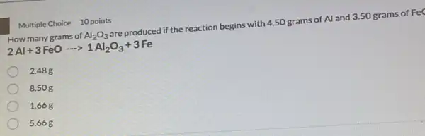 Multiple Choice 10 points
How many grams of Al_(2)O_(3) are produced if the reaction begins with 450 grams of Al and 3.50 grams of Fed
2Al+3FeOarrow 1Al_(2)O_(3)+3Fe
2.48 g
8.50 g
1.66 g
5.66g