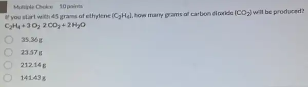 Multiple Choice 10 points
If you start with 45 grams of ethylene (C_(2)H_(4)) how many grams of carbon dioxide (CO_(2)) will be produced?
C_(2)H_(4)+3O_(2)2CO_(2)+2H_(2)O
35.368
23.57 g
212.14g
141.43g