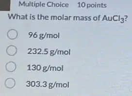 Multiple Choice 10 points
What is the molar mass of AuCl_(3)
96g/mol
232.5g/mol
130g/mol
303.3g/mol