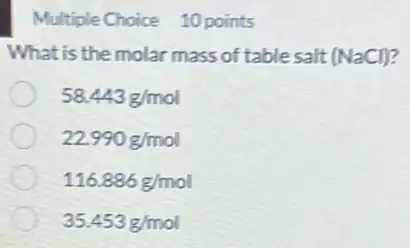 Multiple Choice 10 points
What is the molar mass of table salt (NaCl)?
58.443g/mol
22.990g/mol
116.886g/mol
35.453g/mol