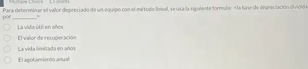 Multiple Choice 1.5 points
Para determinar el valor depreciado de un equipo con el método lineal, se usa la siguiente formula: <la basede depreciación dividida
por __ ,
La vida útil en años
El valor de recuperación
La vida limitada en años
El agotamiento anual