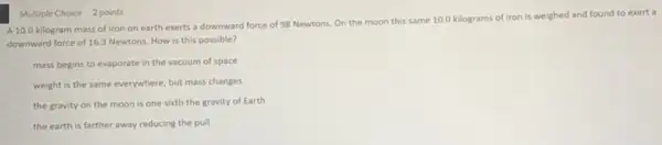 Multiple Choice 2 points
A 10.0 kilogram mass of iron on earth exerts a downward force of 98 Newtons. On the moon this same 10.0 kilograms of iron is weighed and found to exert a
downward force of 163 Newtons. How is this possible?
mass begins to evaporate in the vacuum of space
weight is the same everywhere, but mass changes
the gravity on the moon is one sixth the gravity of Earth
the earth is farther away reducing the pull
