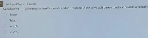 Multiple Choice 2 points
Aread/write __ is the mechanism that reads and writes items in the drive as it barely touches the disk's recordin
index
head
notch
vector