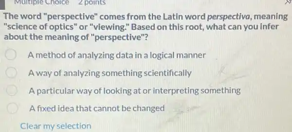 Multiple Choice 2 points
The word "perspective" comes from the Latin word perspectiva, meaning
"science of optics" or "viewing." Based on this root, what can you infer
about the meaning of "perspective"?
A method of analyzing data in a logical manner
A way of analyzing something scientifically
A particular way of looking at or interpreting something
A fixed idea that cannot be changed